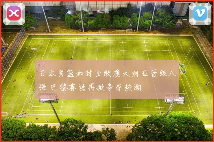 日本男篮加时击败澳大利亚晋级八强 巴黎赛场再掀争夺热潮