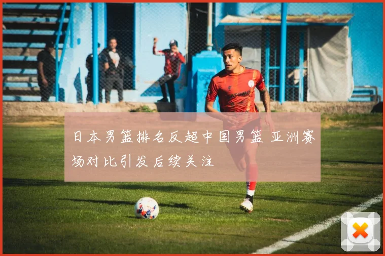 日本男篮排名反超中国男篮 亚洲赛场对比引发后续关注