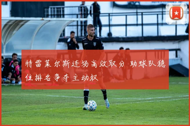 特雷莱尔斯连场高效取分 助球队稳住排名争夺主动权