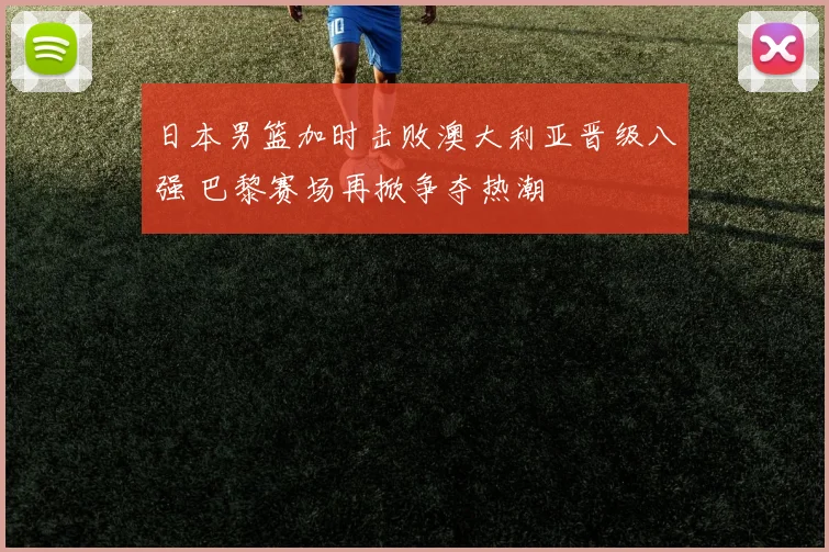 日本男篮加时击败澳大利亚晋级八强 巴黎赛场再掀争夺热潮