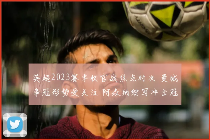 英超2023赛季收官战焦点对决 曼城争冠形势受关注 阿森纳续写冲击冠军悬念