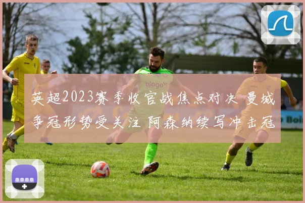 英超2023赛季收官战焦点对决 曼城争冠形势受关注 阿森纳续写冲击冠军悬念