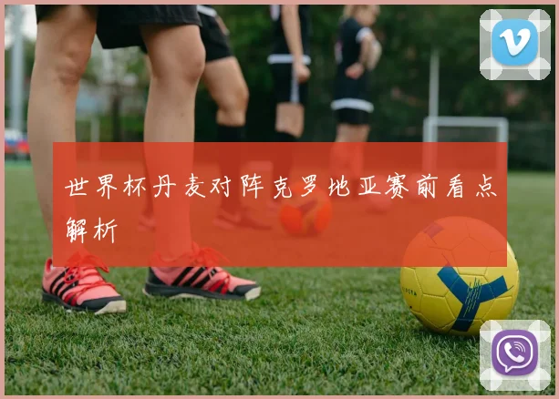 世界杯丹麦对阵克罗地亚赛前看点解析