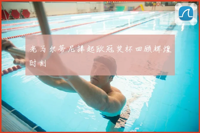 老马尔蒂尼捧起欧冠奖杯回顾辉煌时刻