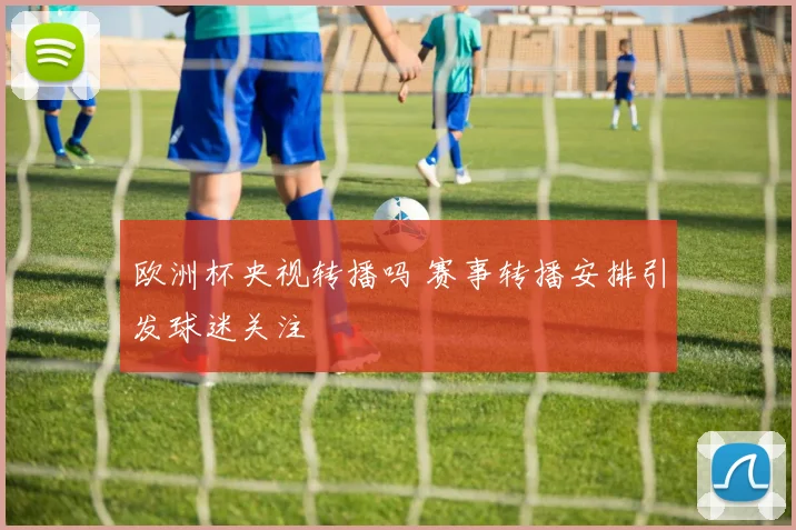 欧洲杯央视转播吗 赛事转播安排引发球迷关注