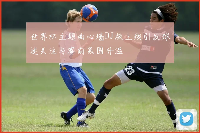 世界杯主题曲心墙DJ版上线引发球迷关注与赛前氛围升温